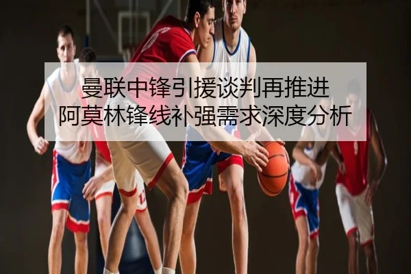 曼联中锋引援谈判再推进 阿莫林锋线补强需求深度分析