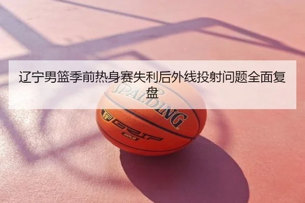 辽宁男篮季前热身赛失利后外线投射问题全面复盘