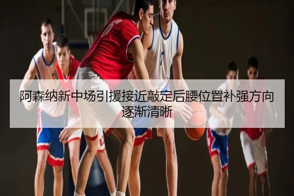 阿森纳新中场引援接近敲定后腰位置补强方向逐渐清晰