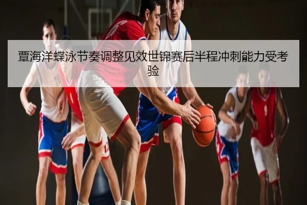 覃海洋蝶泳节奏调整见效世锦赛后半程冲刺能力受考验