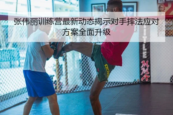 张伟丽训练营最新动态揭示对手摔法应对方案全面升级